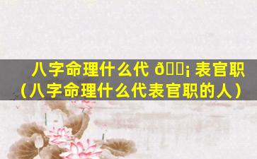 八字命理什么代 🐡 表官职（八字命理什么代表官职的人）